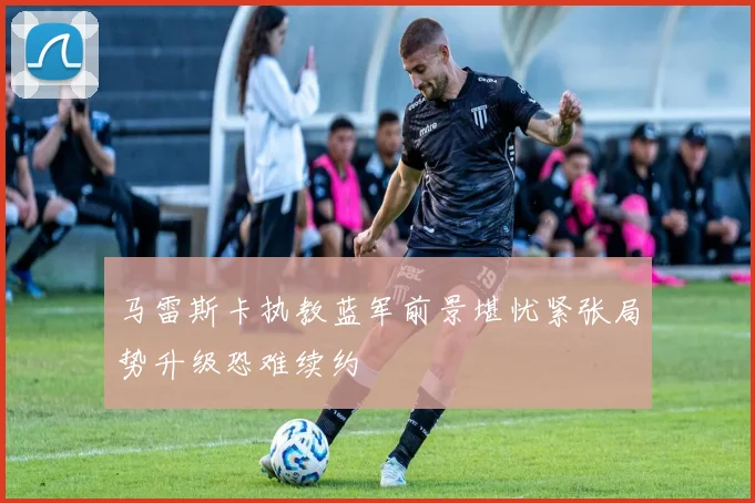 马雷斯卡执教蓝军前景堪忧紧张局势升级恐难续约