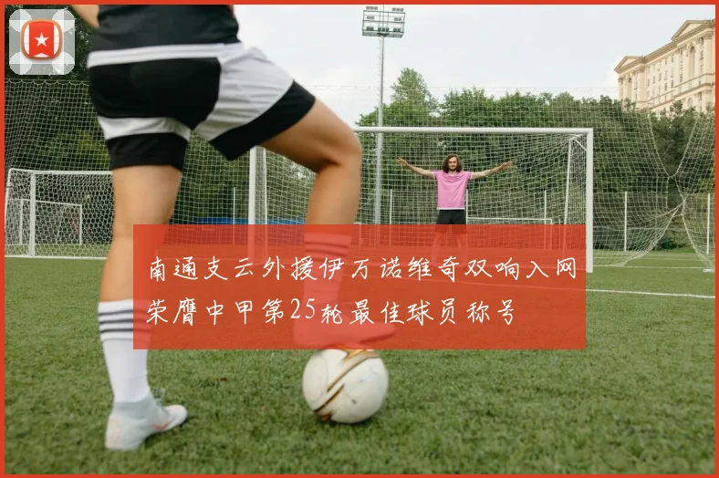 南通支云外援伊万诺维奇双响入网荣膺中甲第25轮最佳球员称号