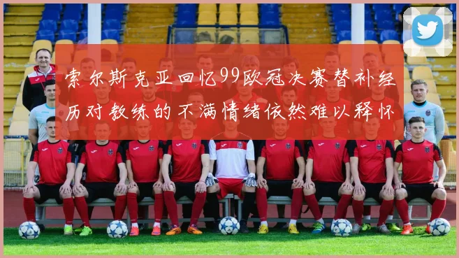 索尔斯克亚回忆99欧冠决赛替补经历对教练的不满情绪依然难以释怀