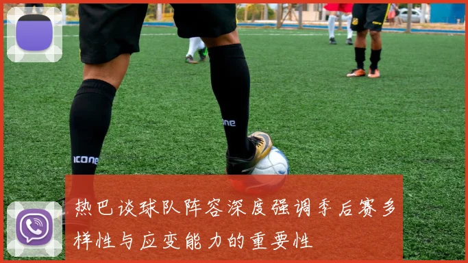热巴谈球队阵容深度强调季后赛多样性与应变能力的重要性