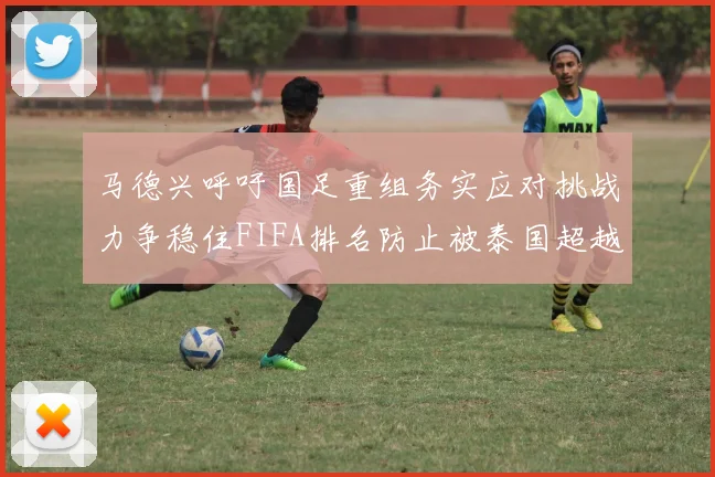 马德兴呼吁国足重组务实应对挑战力争稳住FIFA排名防止被泰国超越