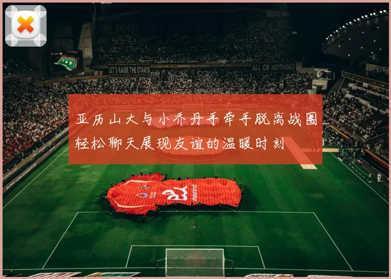 亚历山大与小乔丹手牵手脱离战圈轻松聊天展现友谊的温暖时刻