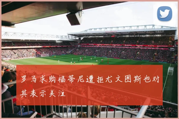 罗马求购福蒂尼遭拒尤文图斯也对其表示关注