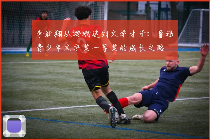 李新翔从游戏迷到文学才子：鲁迅青少年文学奖一等奖的成长之路