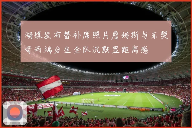 湖媒发布替补席照片詹姆斯与东契奇两端分坐全队沉默显距离感