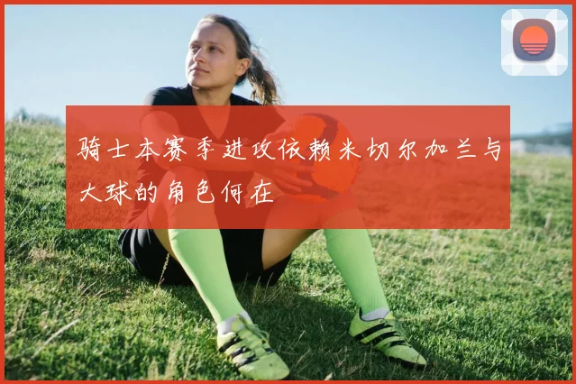 骑士本赛季进攻依赖米切尔加兰与大球的角色何在