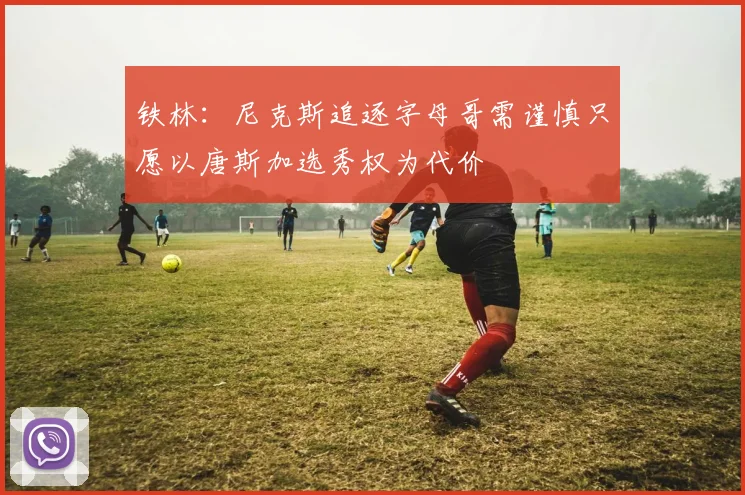 铁林：尼克斯追逐字母哥需谨慎只愿以唐斯加选秀权为代价