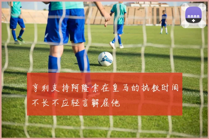 亨利支持阿隆索在皇马的执教时间不长不应轻言解雇他