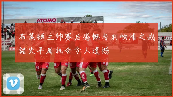 布莱顿主帅赛后感慨与利物浦之战错失平局机会令人遗憾