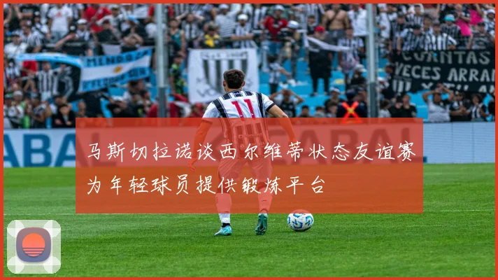 马斯切拉诺谈西尔维蒂状态友谊赛为年轻球员提供锻炼平台