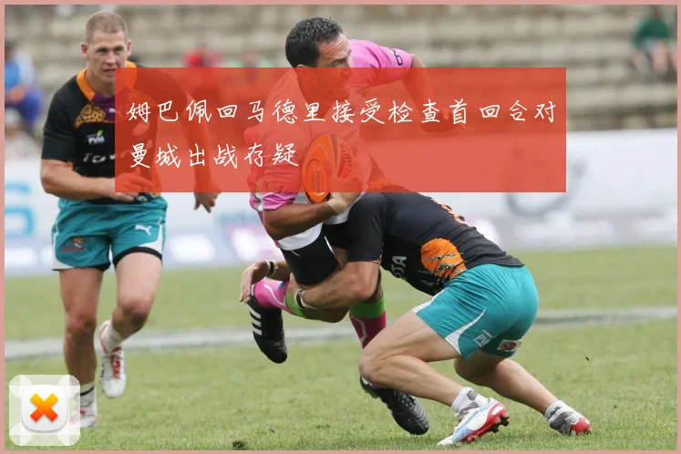 姆巴佩回马德里接受检查首回合对曼城出战存疑