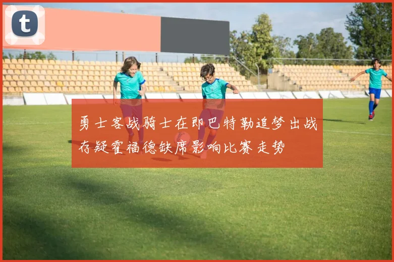 勇士客战骑士在即巴特勒追梦出战存疑霍福德缺席影响比赛走势