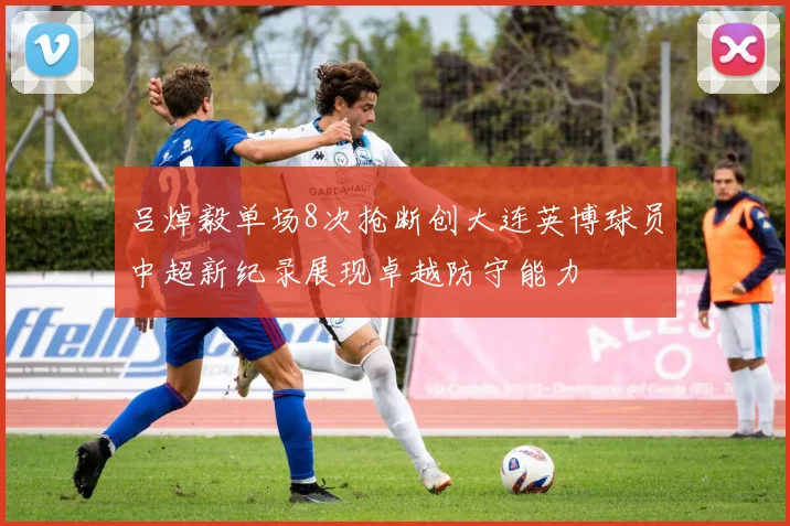 吕焯毅单场8次抢断创大连英博球员中超新纪录展现卓越防守能力