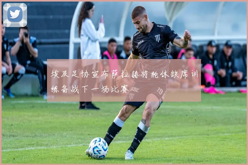 埃及足协宣布萨拉赫将轮休缺席训练备战下一场比赛