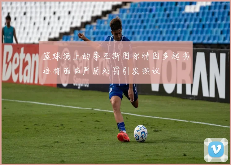 篮球场上的拳王斯图尔特因多起劣迹将面临严厉处罚引发热议