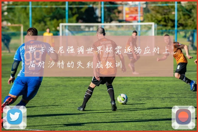 斯卡洛尼强调世界杯需逐场应对上届对沙特的失利成教训