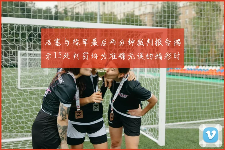 活塞与绿军最后两分钟裁判报告揭示15处判罚均为准确无误的精彩时刻