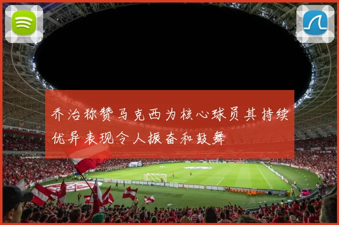 乔治称赞马克西为核心球员其持续优异表现令人振奋和鼓舞