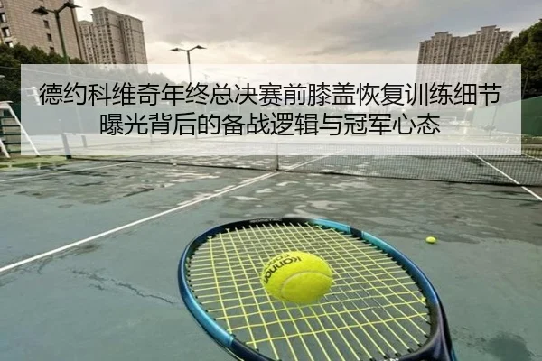 德约科维奇年终总决赛前膝盖恢复训练细节曝光背后的备战逻辑与冠军心态（kaiyun）